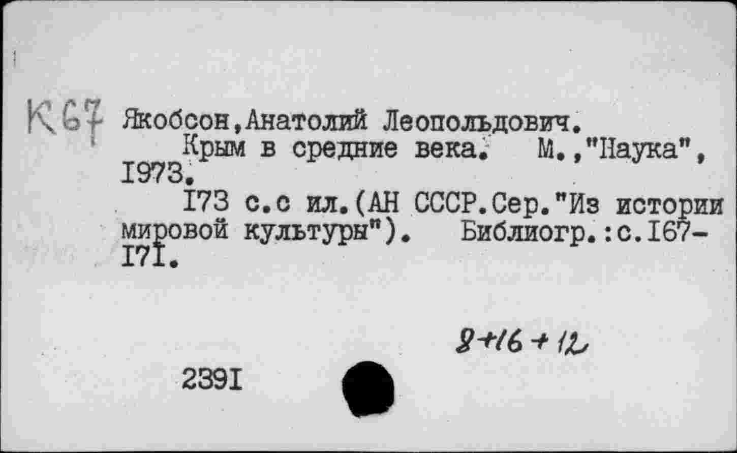 ﻿Kot Якобсон,Анатолий Леопольдович.
Крым в средние века. М./’Наука", 1973.
173 с.с ил.(АН СССР.Сер."Из истории мировой культуры"). Библиогр.:с.167-
3+Ï6 + 1L
2391